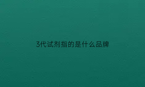 3代试剂指的是什么品牌(3代试剂什么时候开始用的)