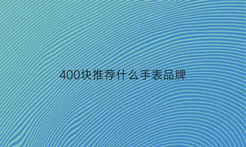 400块推荐什么手表品牌(400块推荐什么手表品牌比较好)