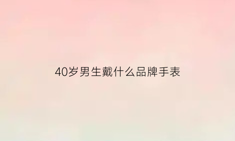 40岁男生戴什么品牌手表(40岁男生戴什么品牌手表好看)