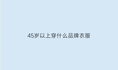 45岁以上穿什么品牌衣服(45岁穿什么品牌衣服更有型)