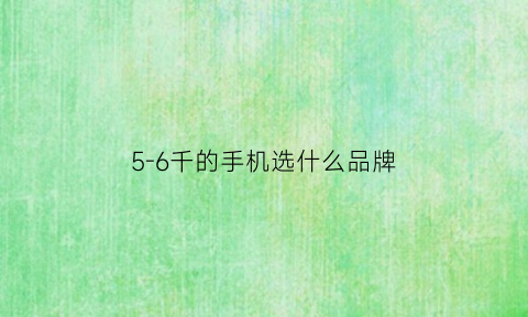 5-6千的手机选什么品牌(五六千的手机哪个最好)