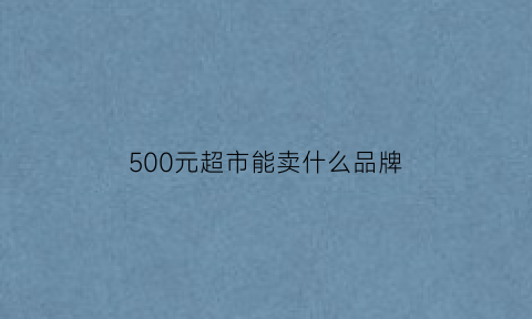 500元超市能卖什么品牌(500元能买哪些商品)