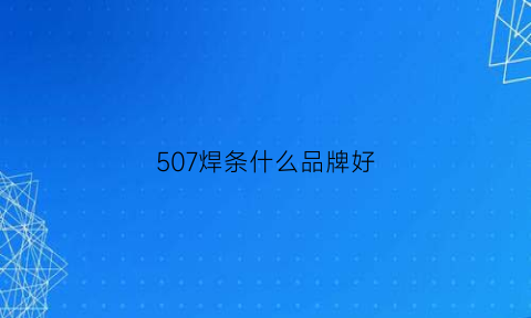 507焊条什么品牌好(507焊条型号大全)