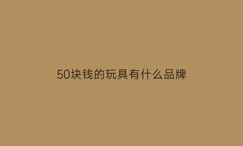 50块钱的玩具有什么品牌(50元的玩具有哪些)