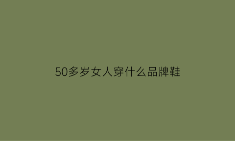 50多岁女人穿什么品牌鞋(50多岁的女人穿什么鞋好看)