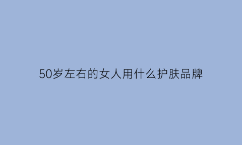 50岁左右的女人用什么护肤品牌(50岁左右的女人适合用什么护肤品牌)