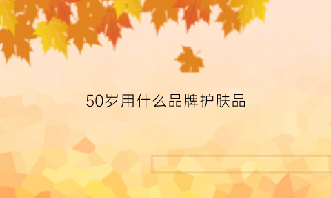 50岁用什么品牌护肤品(50岁适合用什么牌子的护肤品平价)