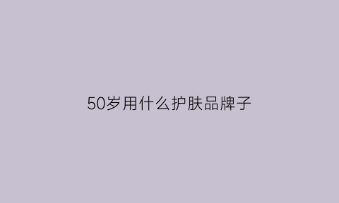 50岁用什么护肤品牌子(50岁左右用什么牌子的护肤品好)