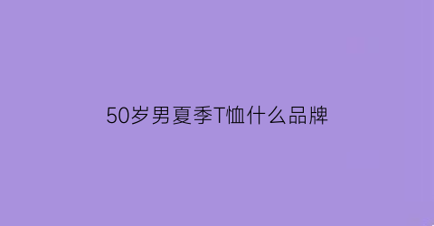 50岁男夏季T恤什么品牌(50多岁男人夏天穿什么t恤好看图片)