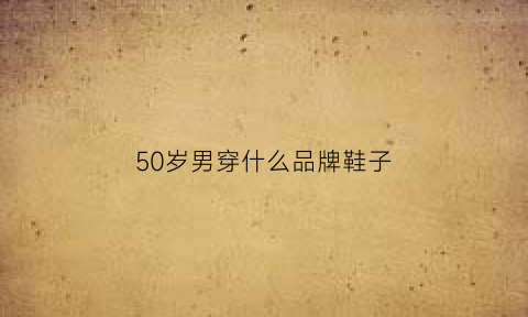 50岁男穿什么品牌鞋子(50岁男人穿什么牌子的鞋子)