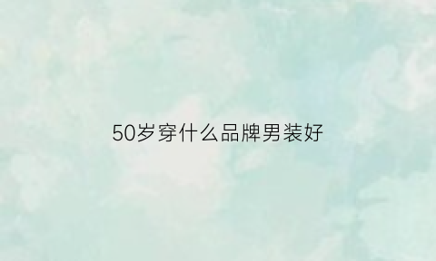 50岁穿什么品牌男装好(50岁穿什么品牌男装好呢)