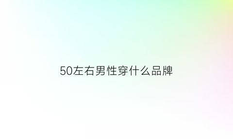 50左右男性穿什么品牌(50岁的男人穿什么牌子的衣服)