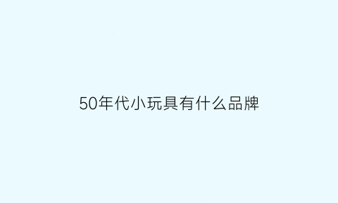 50年代小玩具有什么品牌(50年代的玩具如何制作)