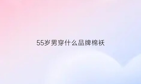 55岁男穿什么品牌棉袄(五十岁男人穿什么牌子)