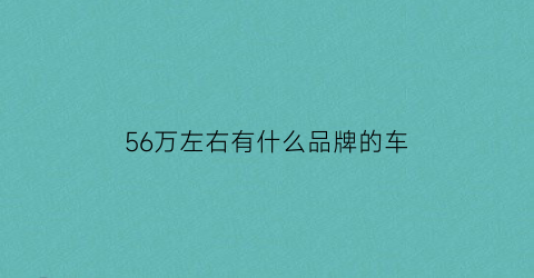 56万左右有什么品牌的车(56万左右的suv排行榜)