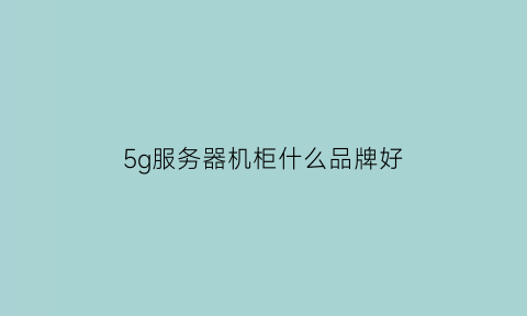 5g服务器机柜什么品牌好(5g机柜组装)