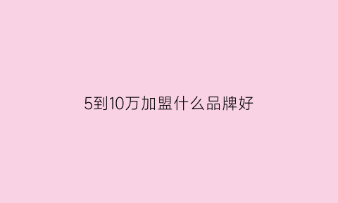 5到10万加盟什么品牌好(5万到10万投资加盟店)