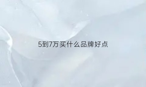 5到7万买什么品牌好点(5到7万买什么车好)