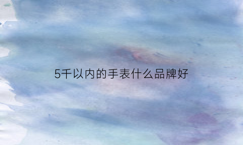 5千以内的手表什么品牌好(5千左右手表品牌)