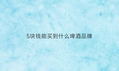 5块钱能买到什么啤酒品牌(5块钱的啤酒有哪些)