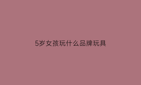 5岁女孩玩什么品牌玩具