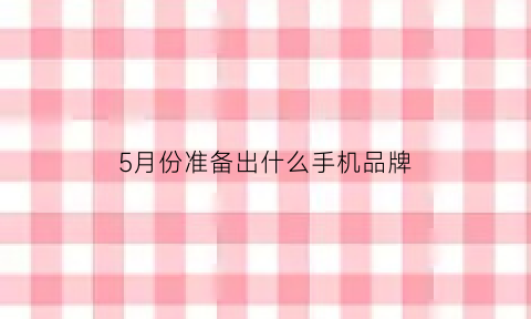 5月份准备出什么手机品牌(5月份有什么新手机上市)