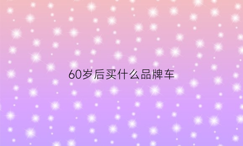 60岁后买什么品牌车(60岁买什么车好suv排行榜)