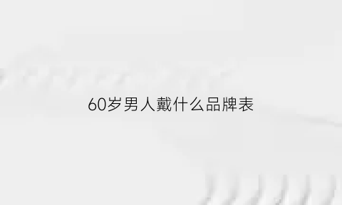 60岁男人戴什么品牌表(60岁男人适合戴什么首饰)