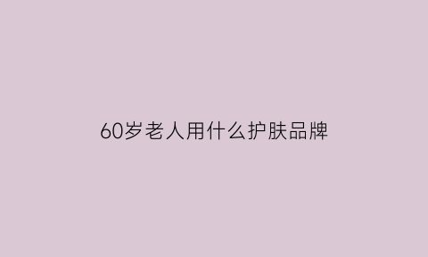 60岁老人用什么护肤品牌(六十多岁老人用什么护肤品)