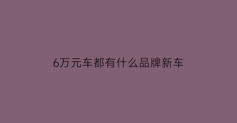 6万元车都有什么品牌新车(6万元车都有什么品牌新车好)