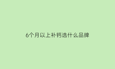 6个月以上补钙选什么品牌(6个月补什么牌子的钙)