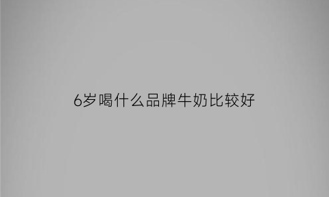 6岁喝什么品牌牛奶比较好(6岁小孩喝什么牌子牛奶)