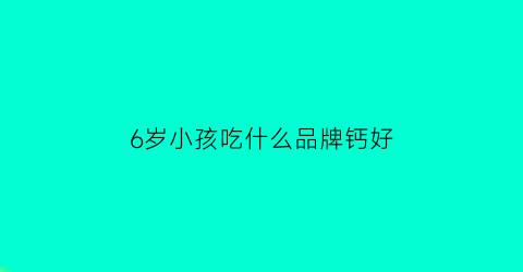 6岁小孩吃什么品牌钙好(六岁儿童吃什么钙)