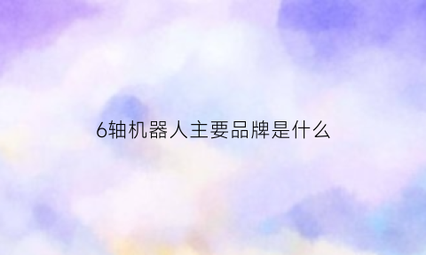 6轴机器人主要品牌是什么(6轴机器人是哪6轴)