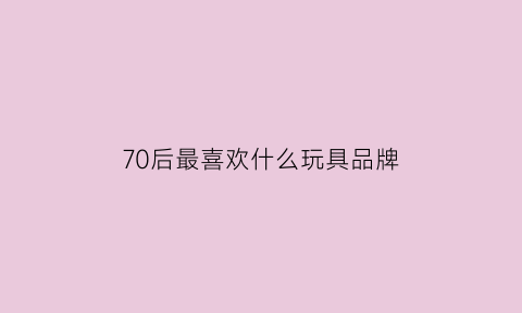 70后最喜欢什么玩具品牌(70后最喜欢什么玩具品牌呢)