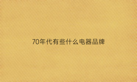 70年代有些什么电器品牌(70年代有些什么电器品牌名字)