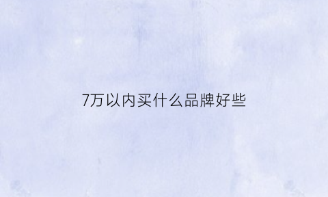 7万以内买什么品牌好些(7万块以下什么牌子的车最好)