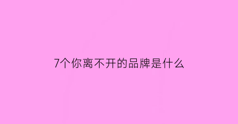 7个你离不开的品牌是什么(7个你离不开的品牌是什么意思)