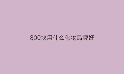 800块用什么化妆品牌好(八百一套的护肤品推荐)