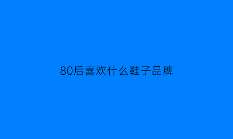 80后喜欢什么鞋子品牌(80后穿的鞋子有哪些)