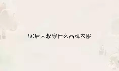 80后大叔穿什么品牌衣服(80后中年大叔)