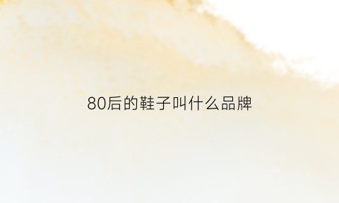 80后的鞋子叫什么品牌(80后的鞋子品牌回忆)