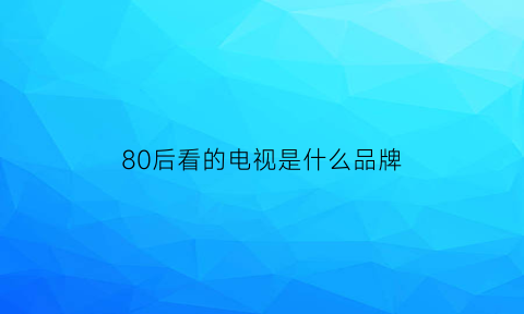 80后看的电视是什么品牌(80后的电视是什么样的)