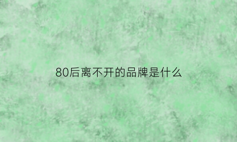 80后离不开的品牌是什么(80后记忆中的品牌)