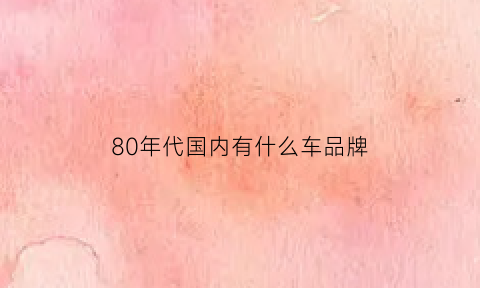 80年代国内有什么车品牌(80年代的轿车有哪些)