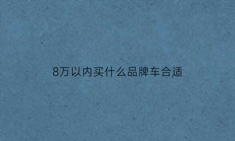 8万以内买什么品牌车合适(8万以内买什么品牌车合适一点)