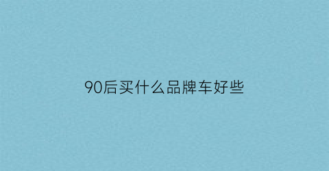 90后买什么品牌车好些(90后最喜欢的车)