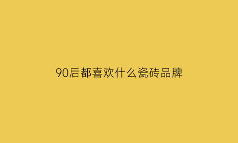 90后都喜欢什么瓷砖品牌(90后喜欢什么装修风格)