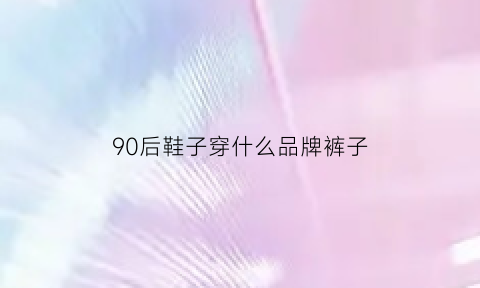 90后鞋子穿什么品牌裤子(90后穿过的鞋子冬季)