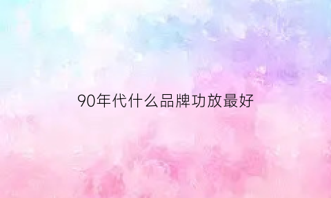 90年代什么品牌功放最好(90年代功放有哪些品牌)